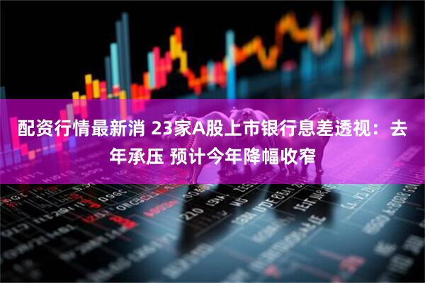 配资行情最新消 23家A股上市银行息差透视：去年承压 预计今年降幅收窄