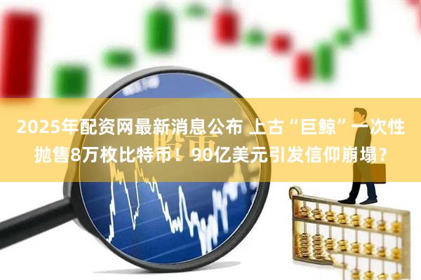 2025年配资网最新消息公布 上古“巨鲸”一次性抛售8万枚比特币！90亿美元引发信仰崩塌？
