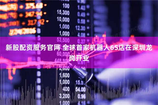 新股配资服务官网 全球首家机器人6S店在深圳龙岗开业