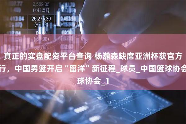 真正的实盘配资平台查询 杨瀚森缺席亚洲杯获官方放行，中国男篮开启“留洋”新征程_球员_中国篮球协会_1