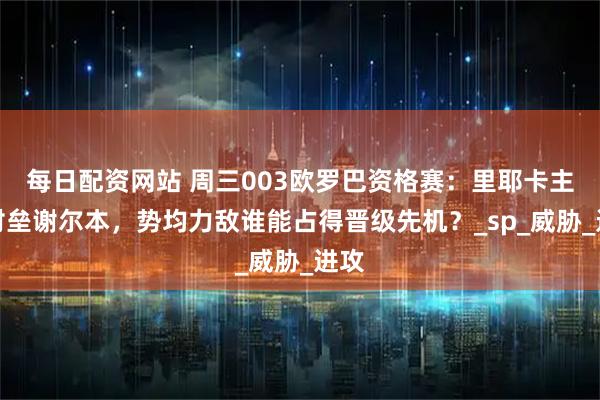 每日配资网站 周三003欧罗巴资格赛：里耶卡主场对垒谢尔本，势均力敌谁能占得晋级先机？_sp_威胁_进攻