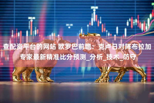 查配资平台的网站 欧罗巴前瞻：克卢日对阵布拉加 专家最新精准比分预测_分析_技术_防守