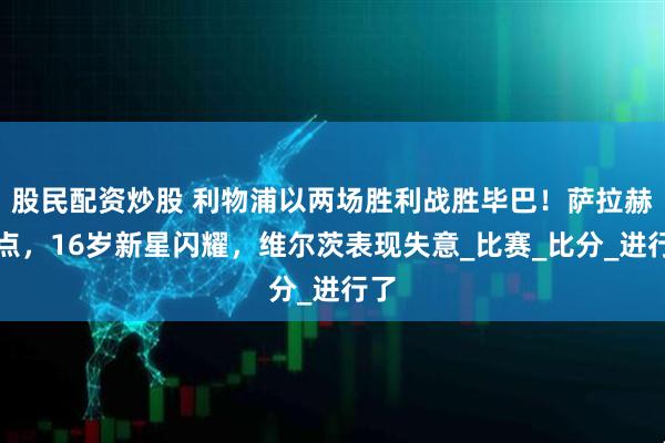 股民配资炒股 利物浦以两场胜利战胜毕巴！萨拉赫失点，16岁新星闪耀，维尔茨表现失意_比赛_比分_进行了