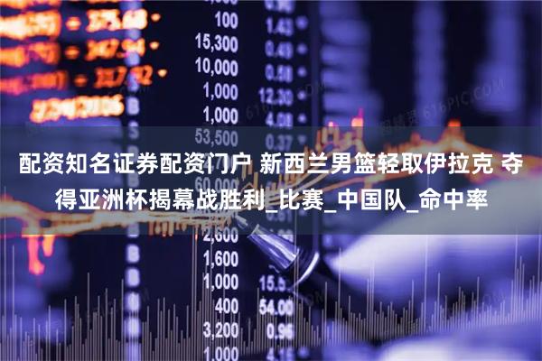 配资知名证券配资门户 新西兰男篮轻取伊拉克 夺得亚洲杯揭幕战胜利_比赛_中国队_命中率