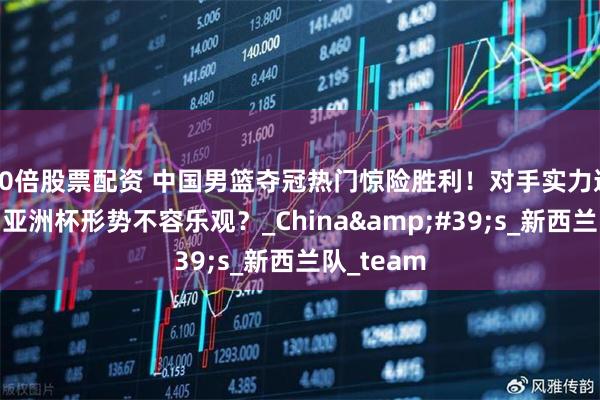 10倍股票配资 中国男篮夺冠热门惊险胜利！对手实力逐渐凸显，亚洲杯形势不容乐观？_China&#39;s_新西兰队_team