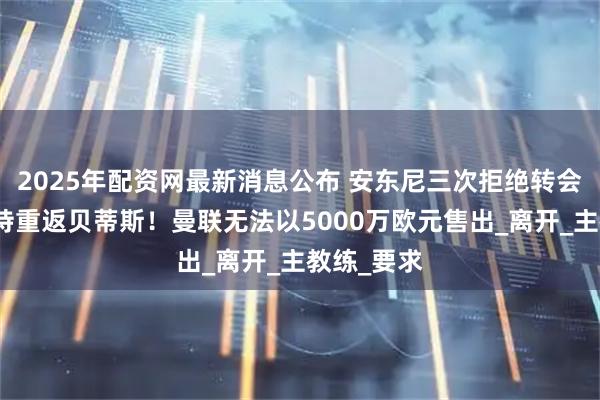 2025年配资网最新消息公布 安东尼三次拒绝转会曼联，坚持重返贝蒂斯！曼联无法以5000万欧元售出_离开_主教练_要求