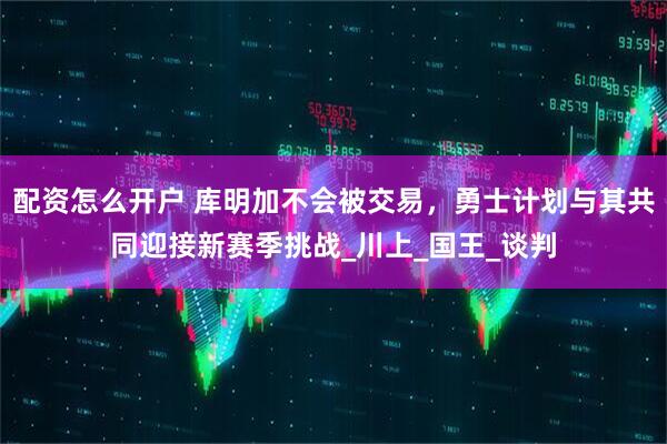 配资怎么开户 库明加不会被交易，勇士计划与其共同迎接新赛季挑战_川上_国王_谈判