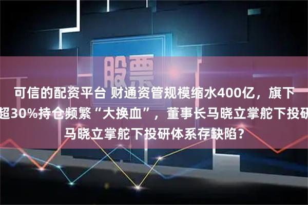 可信的配资平台 财通资管规模缩水400亿，旗下有基金4年亏超30%持仓频繁“大换血”，董事长马晓立掌舵下投研体系存缺陷？