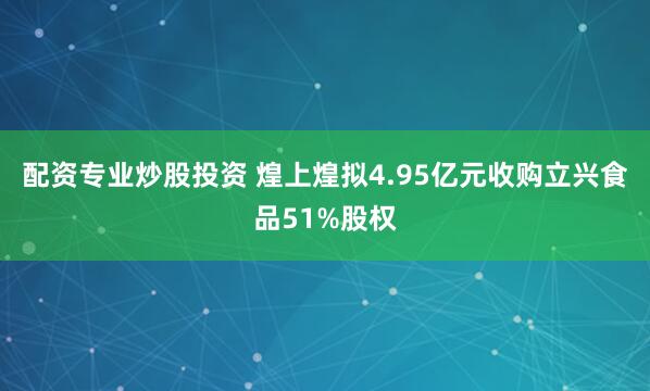 配资专业炒股投资 煌上煌拟4.95亿元收购立兴食品51%股权