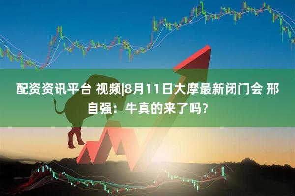 配资资讯平台 视频|8月11日大摩最新闭门会 邢自强：牛真的来了吗？