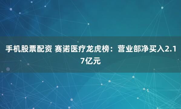 手机股票配资 赛诺医疗龙虎榜：营业部净买入2.17亿元