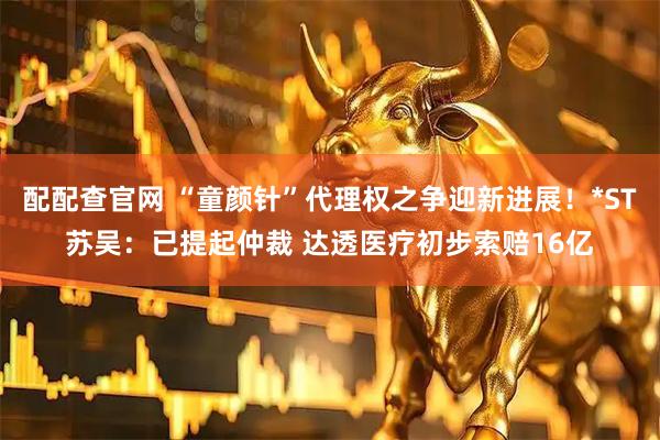 配配查官网 “童颜针”代理权之争迎新进展！*ST苏吴：已提起仲裁 达透医疗初步索赔16亿