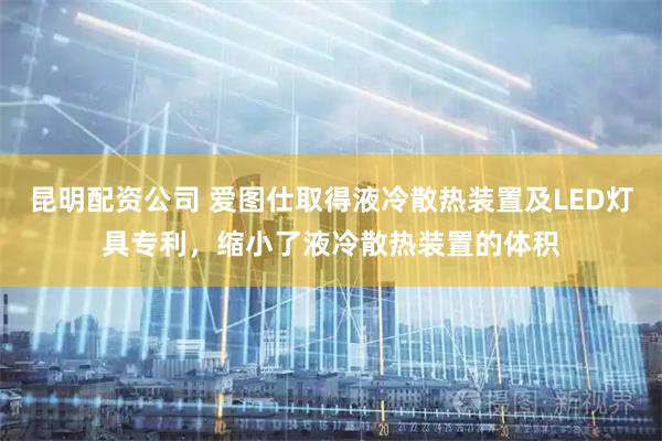 昆明配资公司 爱图仕取得液冷散热装置及LED灯具专利，缩小了液冷散热装置的体积