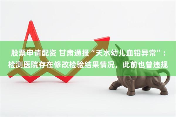 股票申请配资 甘肃通报“天水幼儿血铅异常”：检测医院存在修改检验结果情况，此前也曾违规