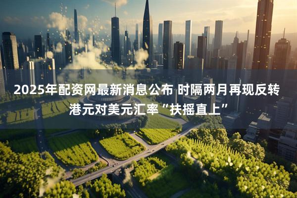 2025年配资网最新消息公布 时隔两月再现反转 港元对美元汇率“扶摇直上”