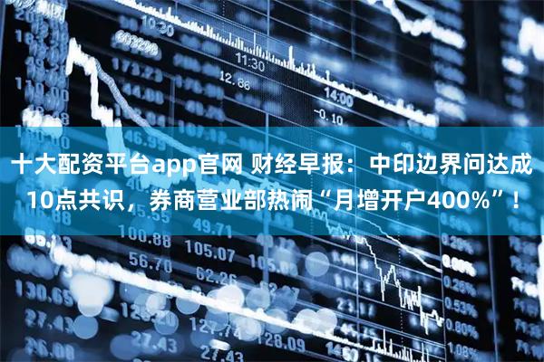 十大配资平台app官网 财经早报：中印边界问达成10点共识，券商营业部热闹“月增开户400%”！