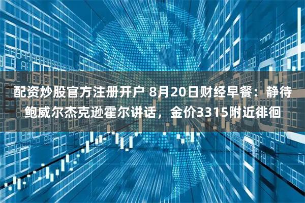 配资炒股官方注册开户 8月20日财经早餐：静待鲍威尔杰克逊霍尔讲话，金价3315附近徘徊